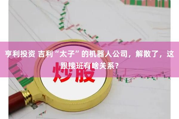 亨利投资 吉利“太子”的机器人公司，解散了，这跟接班有啥关系？
