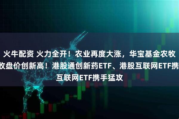 火牛配资 火力全开！农业再度大涨，华宝基金农牧渔ETF收盘价创新高！港股通创新药ETF、港股互联网ETF携手猛攻