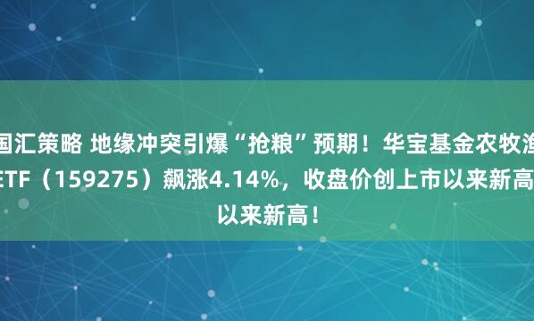 国汇策略 地缘冲突引爆“抢粮”预期！华宝基金农牧渔ETF（159275）飙涨4.14%，收盘价创上市以来新高！