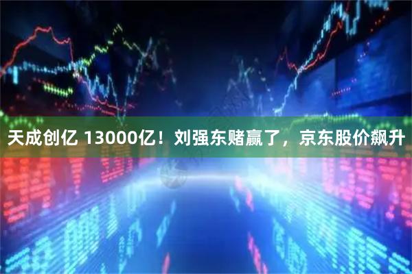 天成创亿 13000亿！刘强东赌赢了，京东股价飙升