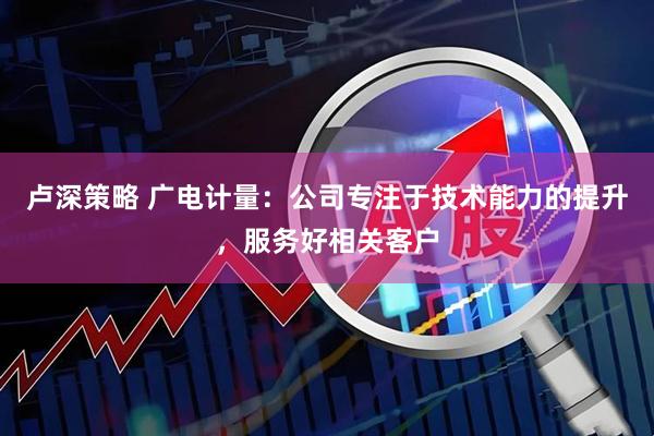 卢深策略 广电计量：公司专注于技术能力的提升，服务好相关客户