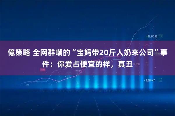 億策略 全网群嘲的“宝妈带20斤人奶来公司”事件：你爱占便宜的样，真丑