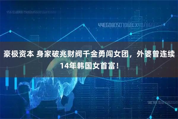 豪极资本 身家破兆财阀千金勇闯女团，外婆曾连续14年韩国女首富！
