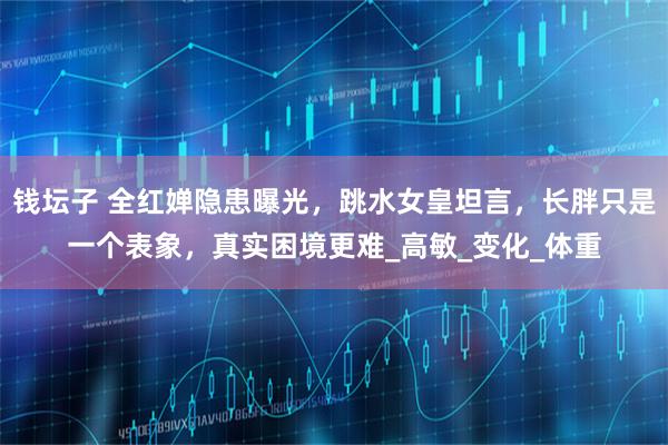 钱坛子 全红婵隐患曝光，跳水女皇坦言，长胖只是一个表象，真实困境更难_高敏_变化_体重