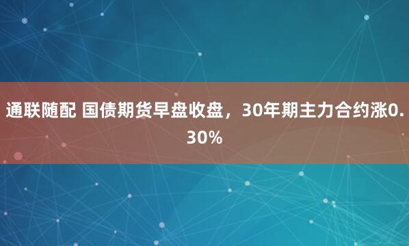 通联随配 国债期货早盘收盘，30年期主力合约涨0.30%