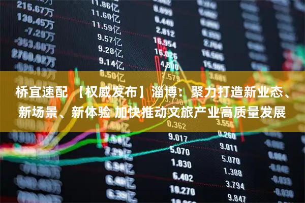 桥宜速配 【权威发布】淄博：聚力打造新业态、新场景、新体验 加快推动文旅产业高质量发展