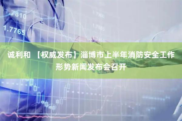 诚利和 【权威发布】淄博市上半年消防安全工作形势新闻发布会召开