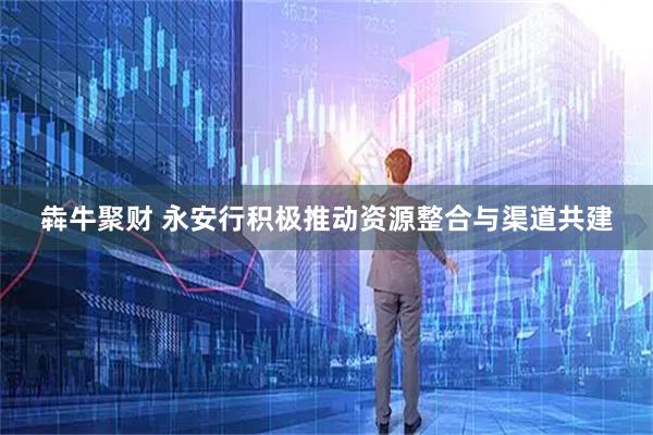 犇牛聚财 永安行积极推动资源整合与渠道共建