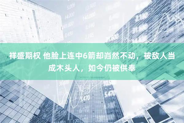 祥盛期权 他脸上连中6箭却岿然不动，被敌人当成木头人，如今仍被供奉