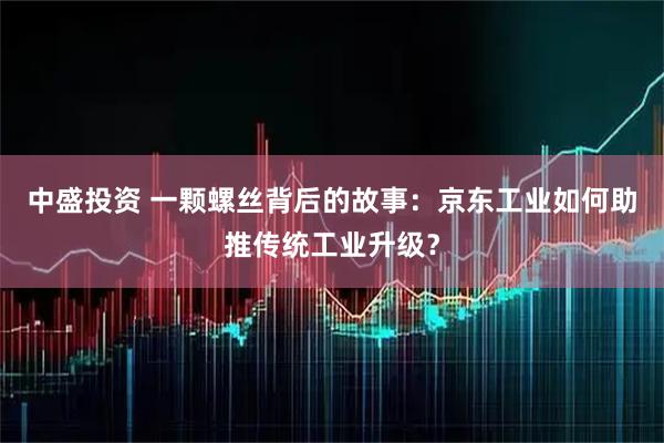 中盛投资 一颗螺丝背后的故事：京东工业如何助推传统工业升级？