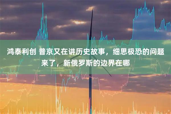 鸿泰利创 普京又在讲历史故事，细思极恐的问题来了，新俄罗斯的边界在哪