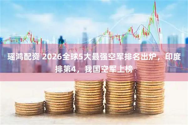 瑶鸿配资 2026全球5大最强空军排名出炉,印度排第4,我国空军上榜