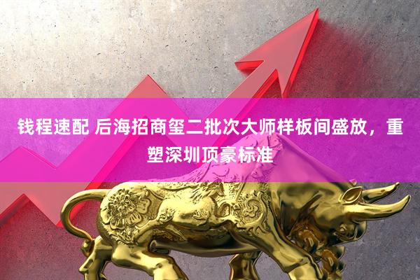 钱程速配 后海招商玺二批次大师样板间盛放,重塑深圳顶豪标准