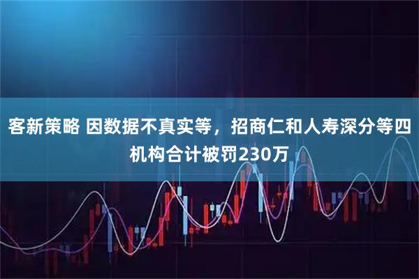 客新策略 因数据不真实等,招商仁和人寿深分等四机构合计被罚230万