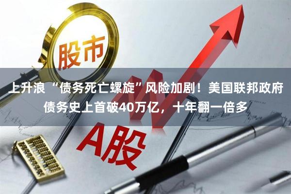 上升浪 “债务死亡螺旋”风险加剧！美国联邦政府债务史上首破40万亿，十年翻一倍多