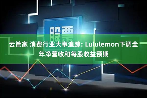 云管家 消费行业大事追踪: Lululemon下调全年净营收和每股收益预期
